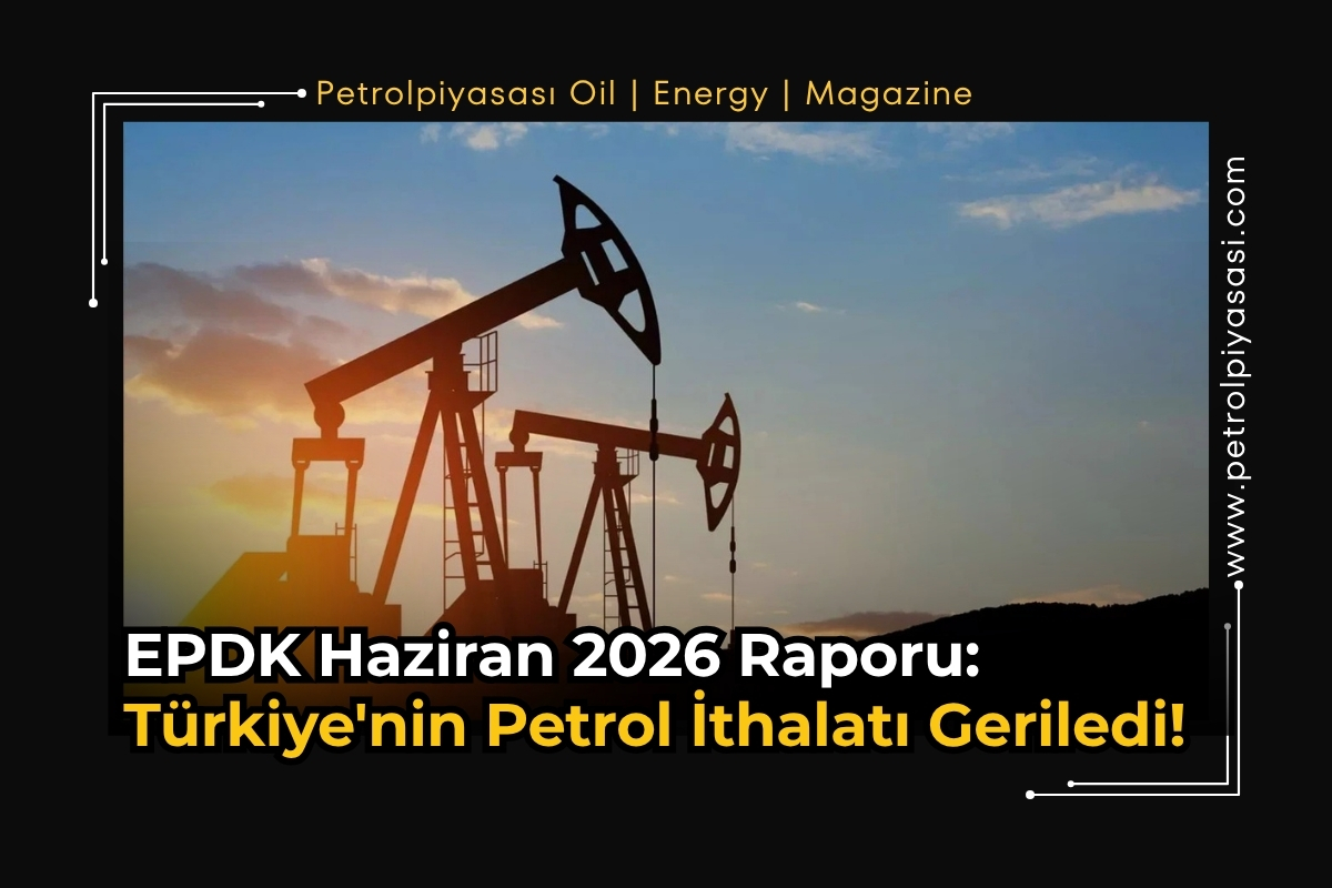 EPDK Haziran 2026 Raporu: Türkiye’nin Petrol İthalatı Geriledi!